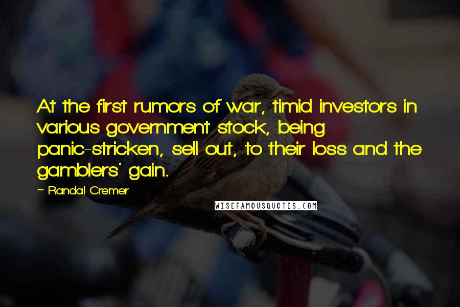 Randal Cremer Quotes: At the first rumors of war, timid investors in various government stock, being panic-stricken, sell out, to their loss and the gamblers' gain.