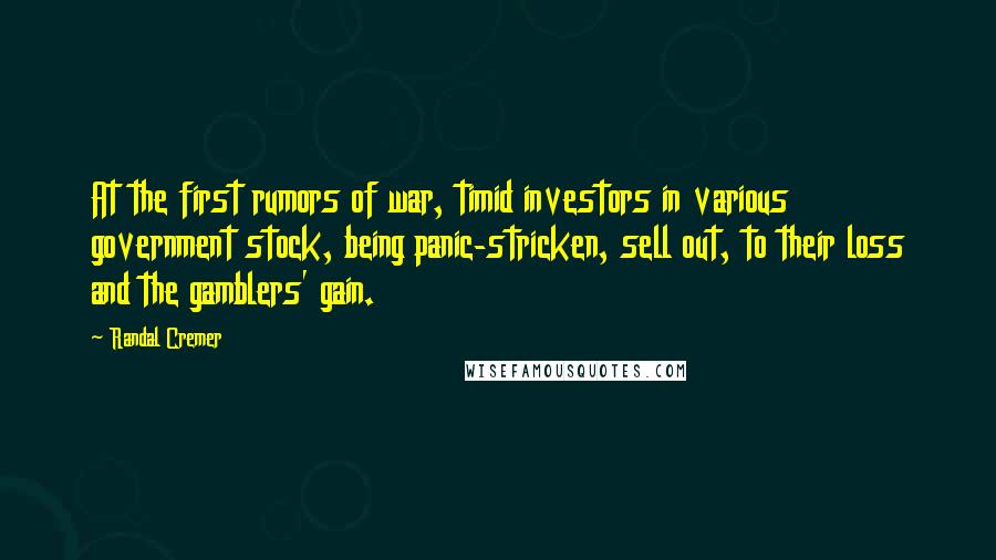 Randal Cremer Quotes: At the first rumors of war, timid investors in various government stock, being panic-stricken, sell out, to their loss and the gamblers' gain.