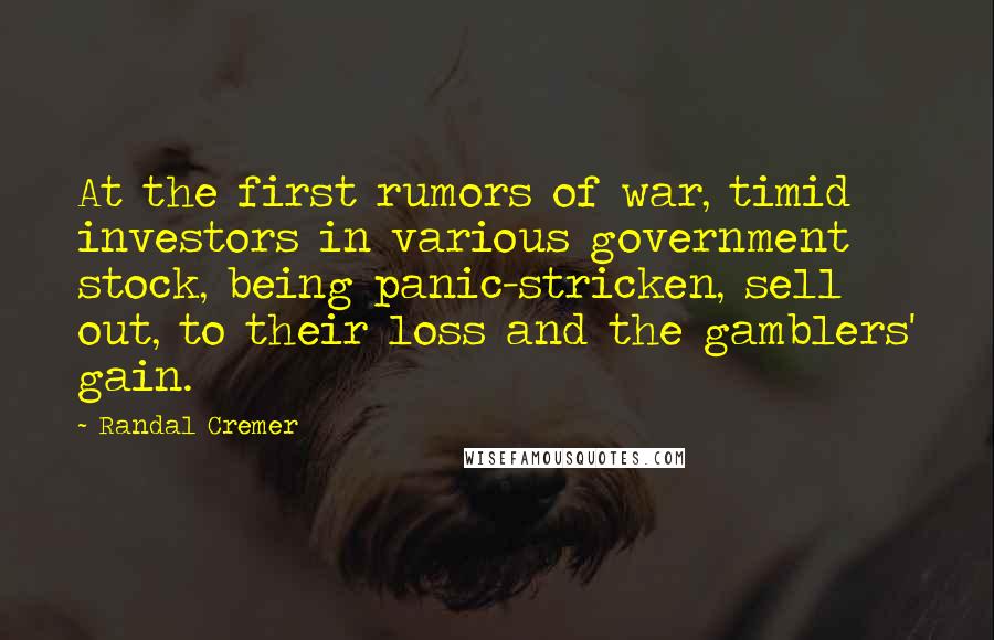 Randal Cremer Quotes: At the first rumors of war, timid investors in various government stock, being panic-stricken, sell out, to their loss and the gamblers' gain.