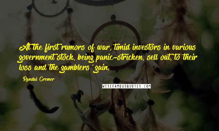 Randal Cremer Quotes: At the first rumors of war, timid investors in various government stock, being panic-stricken, sell out, to their loss and the gamblers' gain.