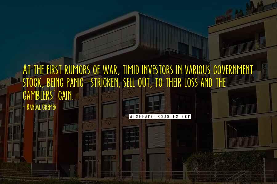 Randal Cremer Quotes: At the first rumors of war, timid investors in various government stock, being panic-stricken, sell out, to their loss and the gamblers' gain.