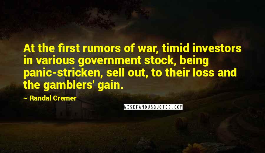 Randal Cremer Quotes: At the first rumors of war, timid investors in various government stock, being panic-stricken, sell out, to their loss and the gamblers' gain.