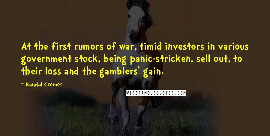 Randal Cremer Quotes: At the first rumors of war, timid investors in various government stock, being panic-stricken, sell out, to their loss and the gamblers' gain.