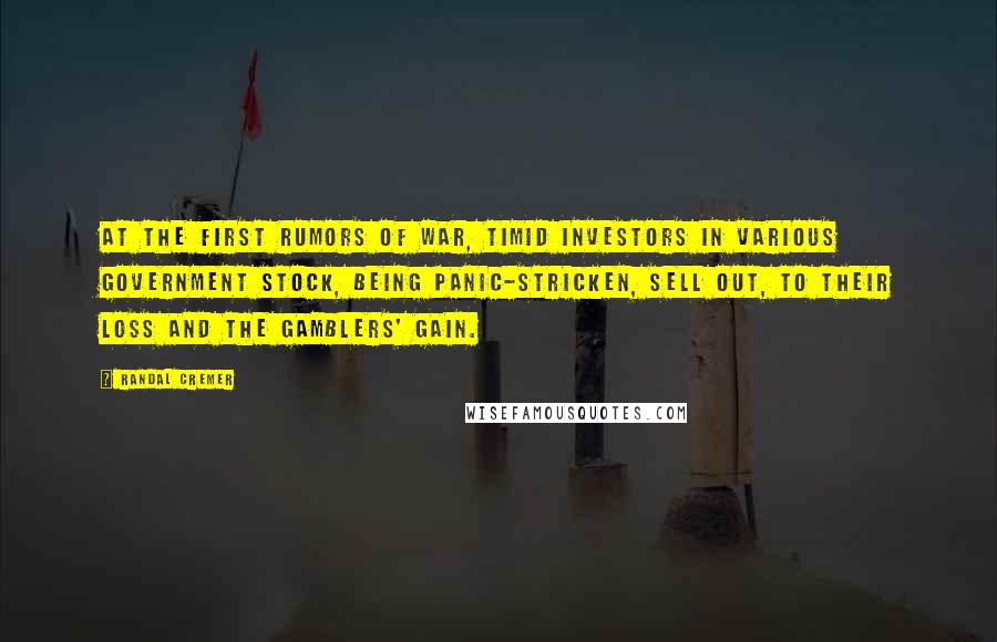 Randal Cremer Quotes: At the first rumors of war, timid investors in various government stock, being panic-stricken, sell out, to their loss and the gamblers' gain.