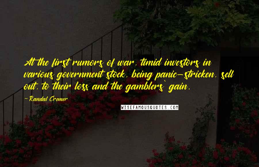 Randal Cremer Quotes: At the first rumors of war, timid investors in various government stock, being panic-stricken, sell out, to their loss and the gamblers' gain.