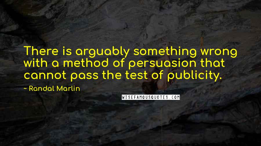 Randal Marlin Quotes: There is arguably something wrong with a method of persuasion that cannot pass the test of publicity.