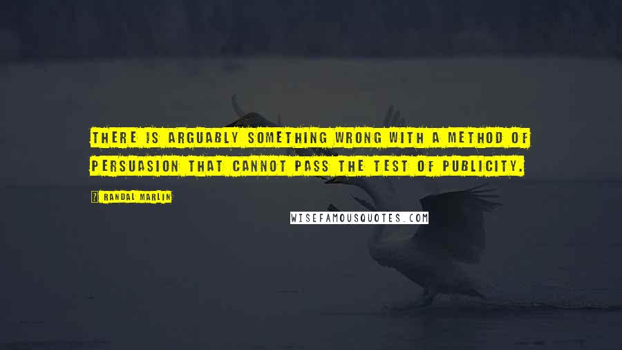 Randal Marlin Quotes: There is arguably something wrong with a method of persuasion that cannot pass the test of publicity.