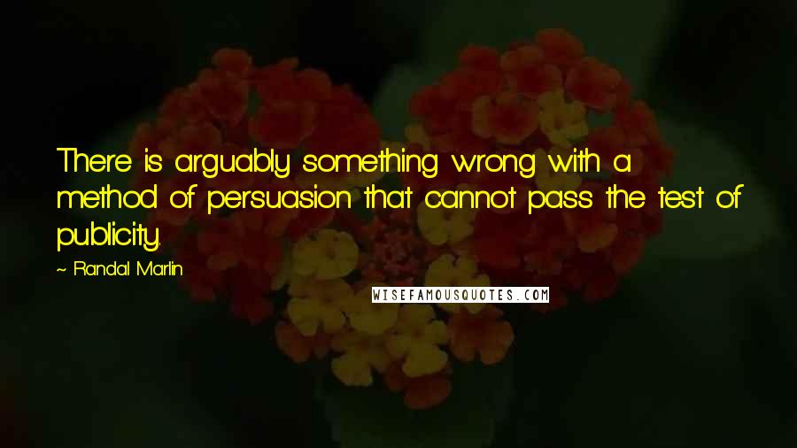 Randal Marlin Quotes: There is arguably something wrong with a method of persuasion that cannot pass the test of publicity.