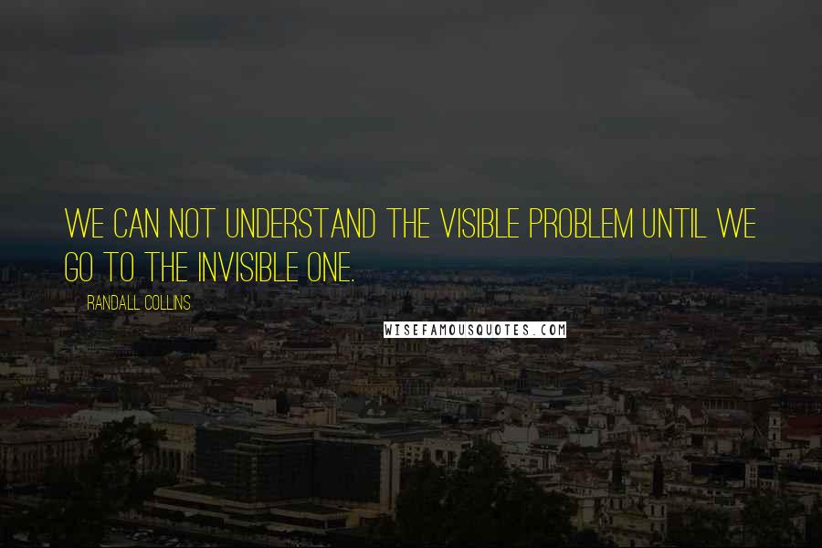 Randall Collins Quotes: We can not understand the visible problem until we go to the invisible one.