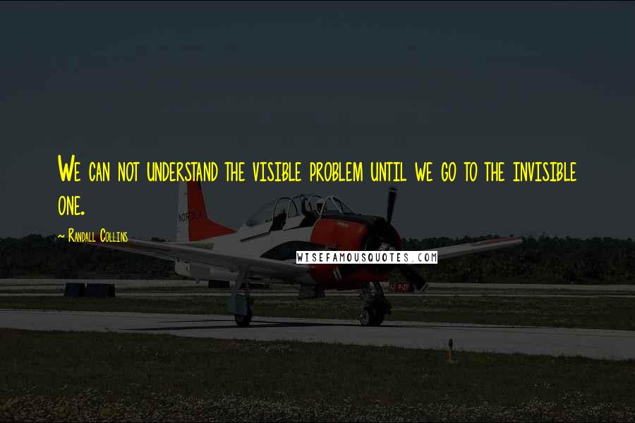 Randall Collins Quotes: We can not understand the visible problem until we go to the invisible one.