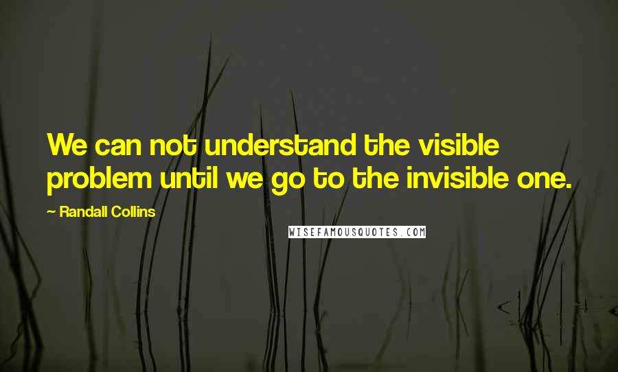 Randall Collins Quotes: We can not understand the visible problem until we go to the invisible one.