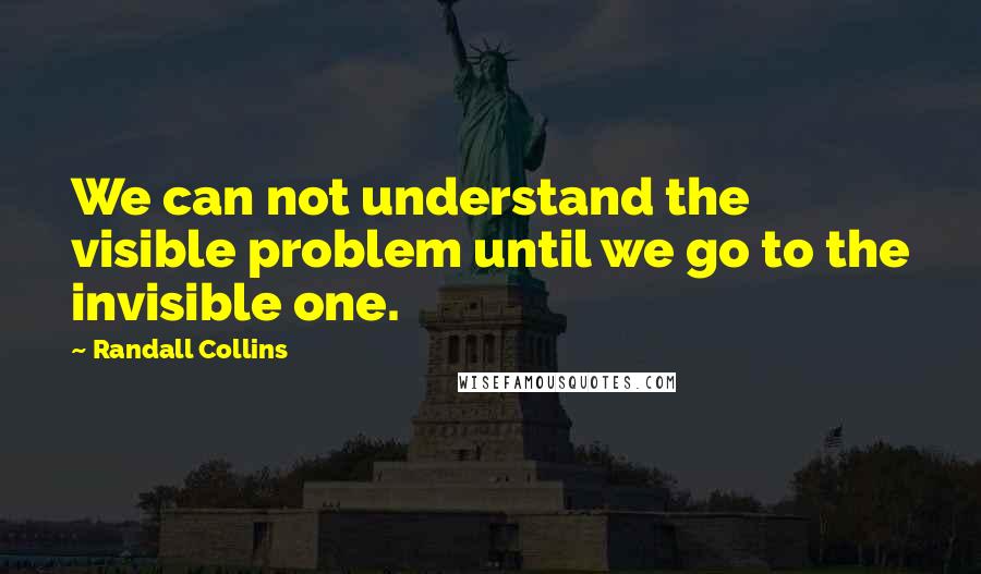 Randall Collins Quotes: We can not understand the visible problem until we go to the invisible one.