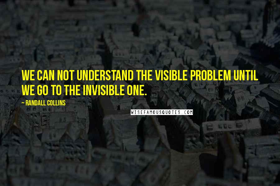 Randall Collins Quotes: We can not understand the visible problem until we go to the invisible one.