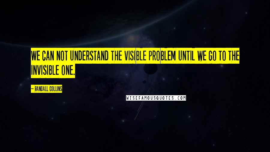 Randall Collins Quotes: We can not understand the visible problem until we go to the invisible one.