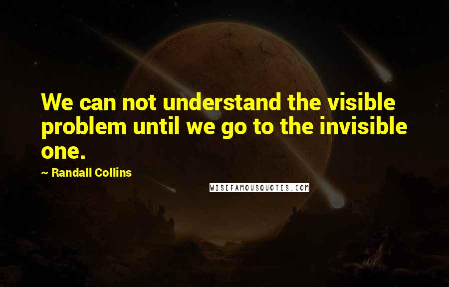 Randall Collins Quotes: We can not understand the visible problem until we go to the invisible one.