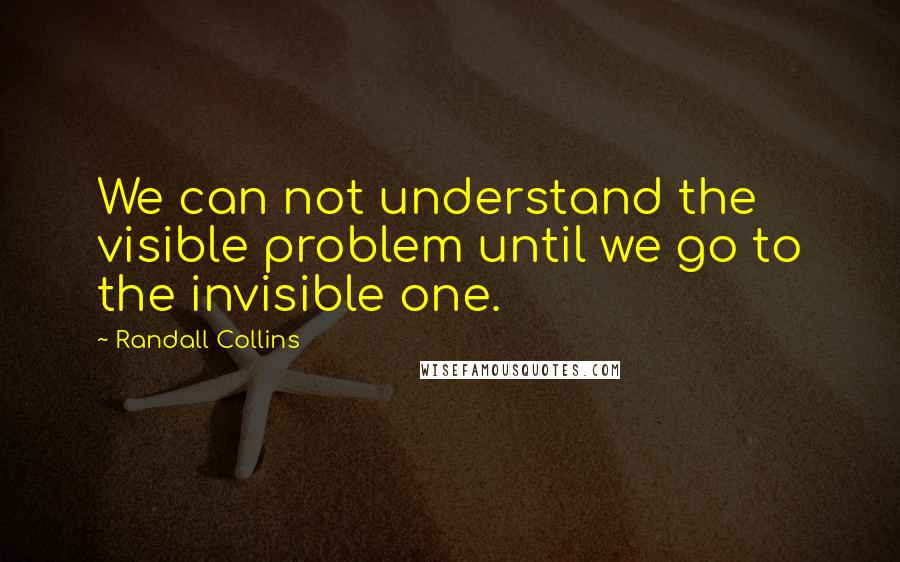 Randall Collins Quotes: We can not understand the visible problem until we go to the invisible one.