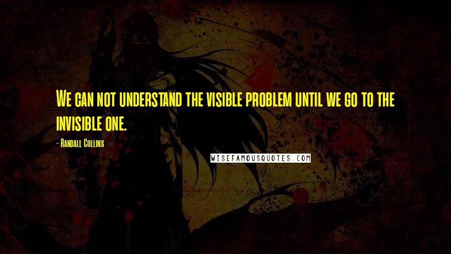 Randall Collins Quotes: We can not understand the visible problem until we go to the invisible one.