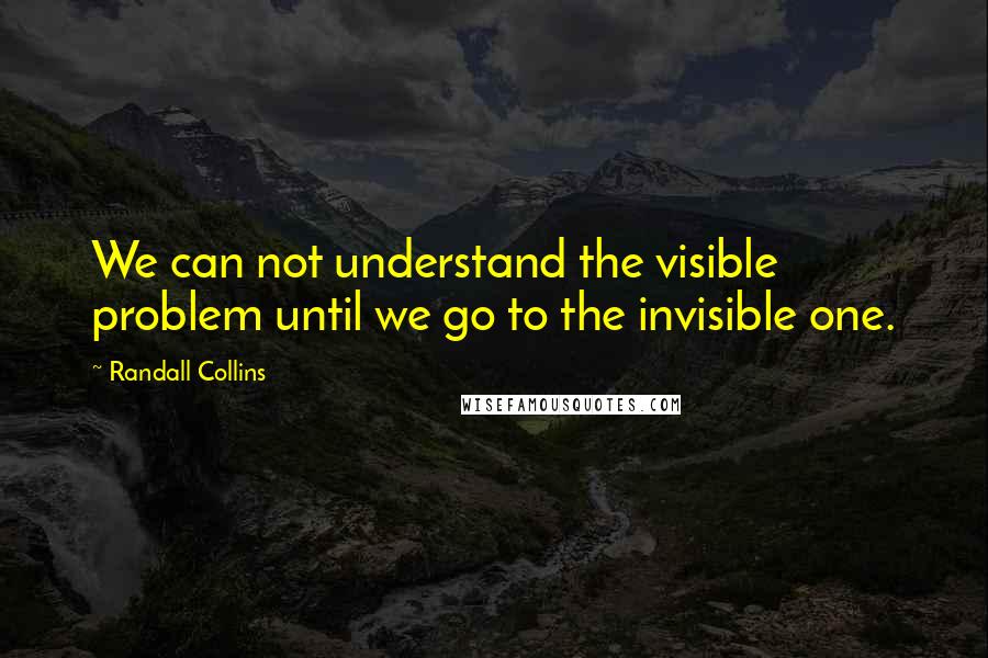 Randall Collins Quotes: We can not understand the visible problem until we go to the invisible one.