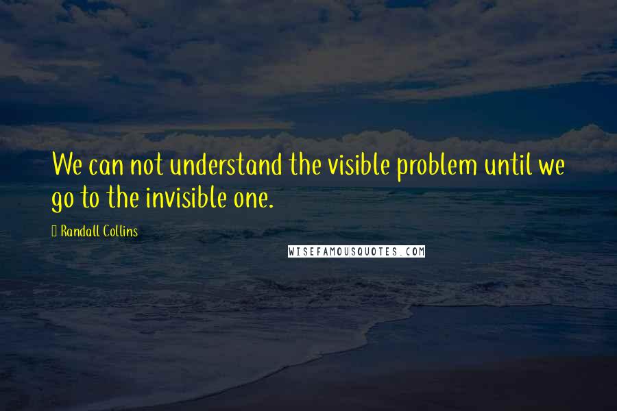Randall Collins Quotes: We can not understand the visible problem until we go to the invisible one.
