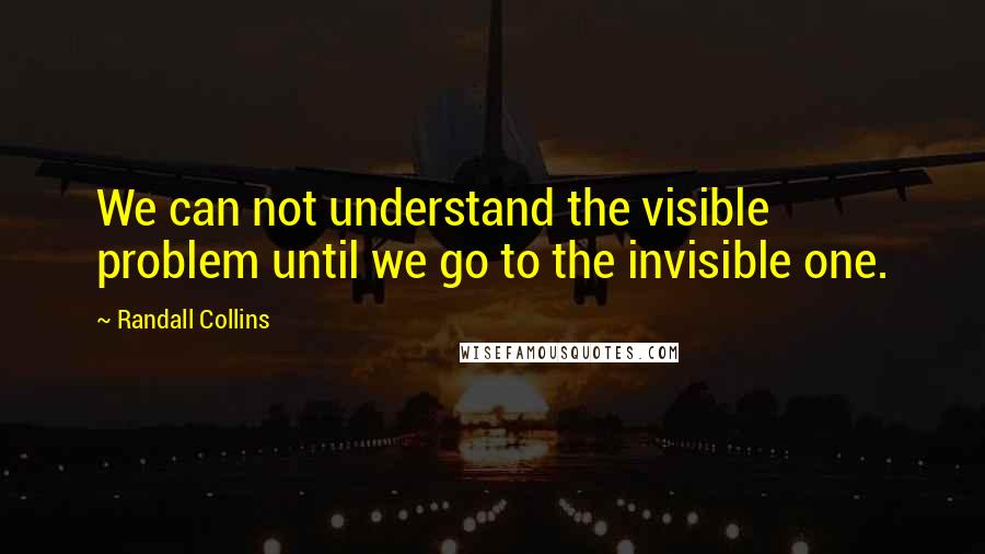 Randall Collins Quotes: We can not understand the visible problem until we go to the invisible one.