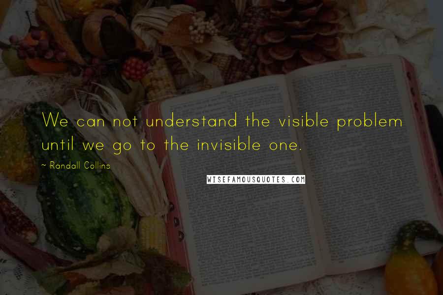 Randall Collins Quotes: We can not understand the visible problem until we go to the invisible one.