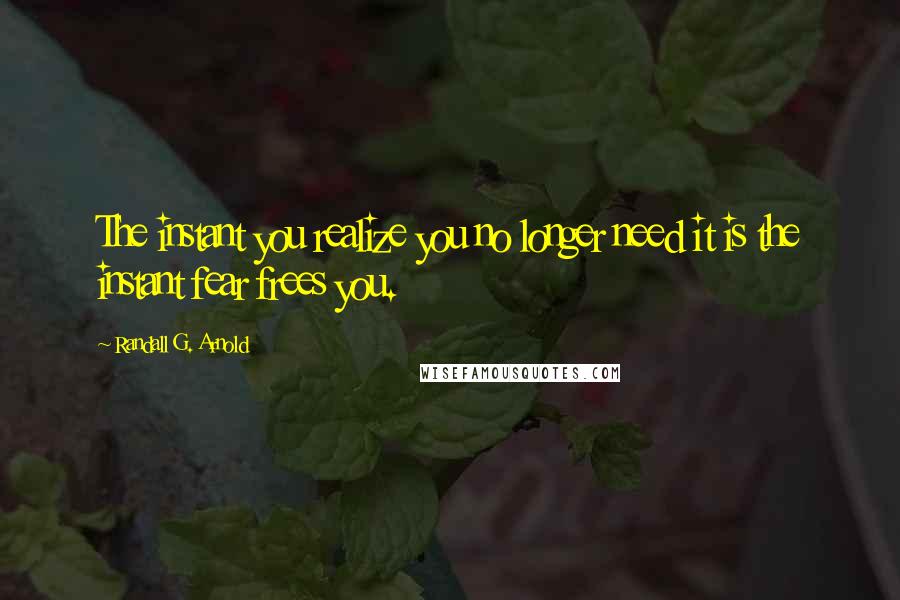 Randall G. Arnold Quotes: The instant you realize you no longer need it is the instant fear frees you.