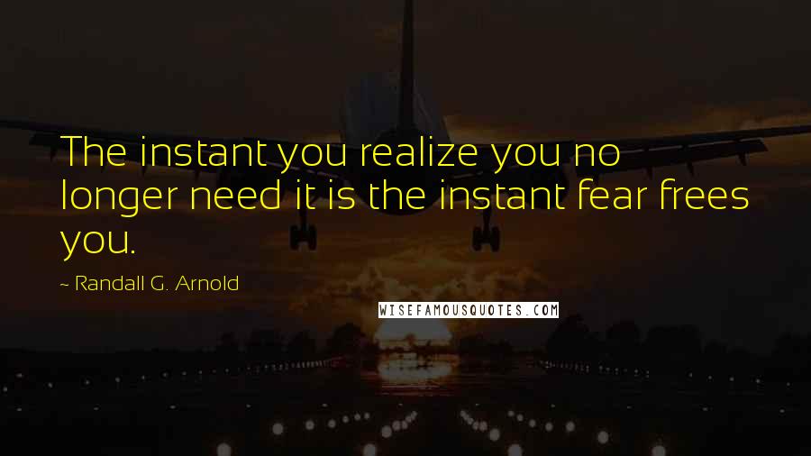 Randall G. Arnold Quotes: The instant you realize you no longer need it is the instant fear frees you.