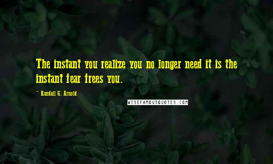 Randall G. Arnold Quotes: The instant you realize you no longer need it is the instant fear frees you.