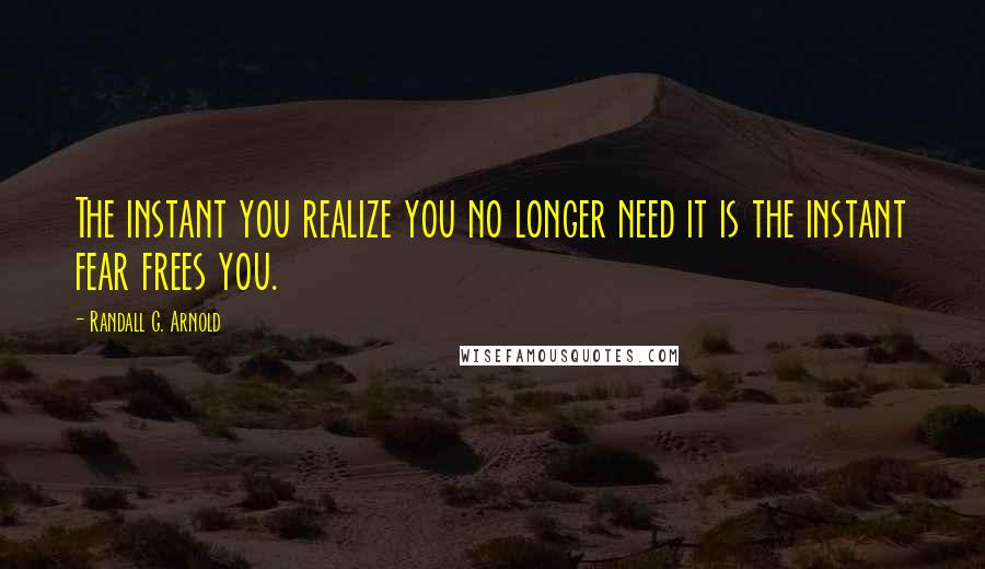 Randall G. Arnold Quotes: The instant you realize you no longer need it is the instant fear frees you.