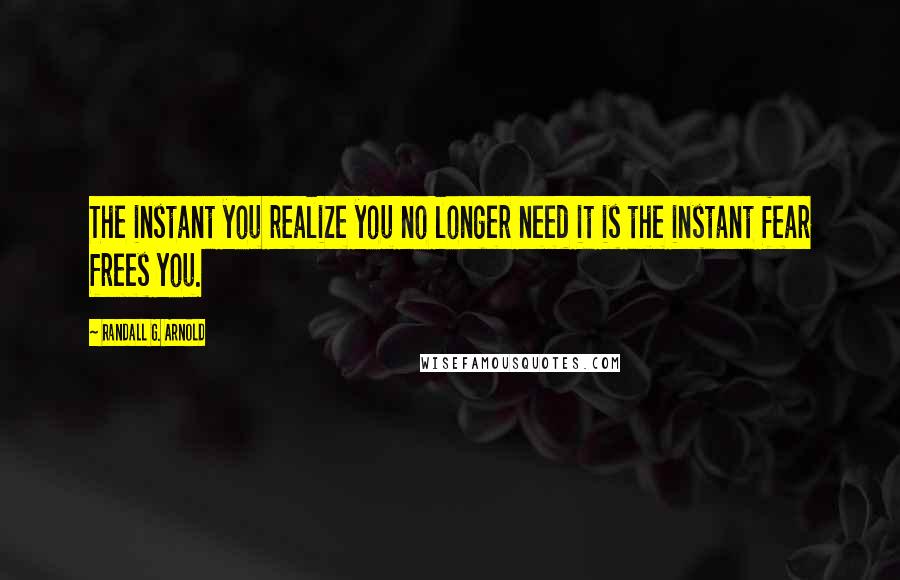 Randall G. Arnold Quotes: The instant you realize you no longer need it is the instant fear frees you.