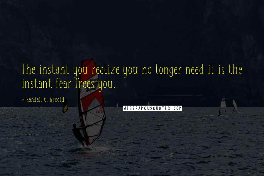 Randall G. Arnold Quotes: The instant you realize you no longer need it is the instant fear frees you.