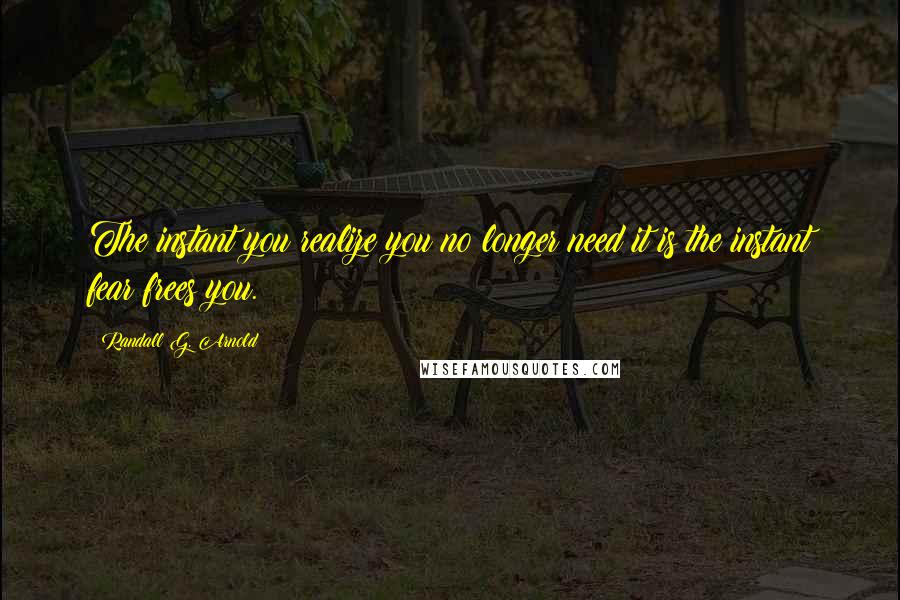 Randall G. Arnold Quotes: The instant you realize you no longer need it is the instant fear frees you.