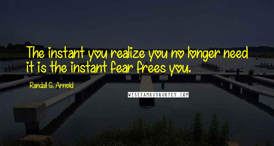 Randall G. Arnold Quotes: The instant you realize you no longer need it is the instant fear frees you.