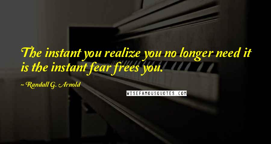 Randall G. Arnold Quotes: The instant you realize you no longer need it is the instant fear frees you.