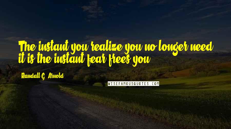 Randall G. Arnold Quotes: The instant you realize you no longer need it is the instant fear frees you.