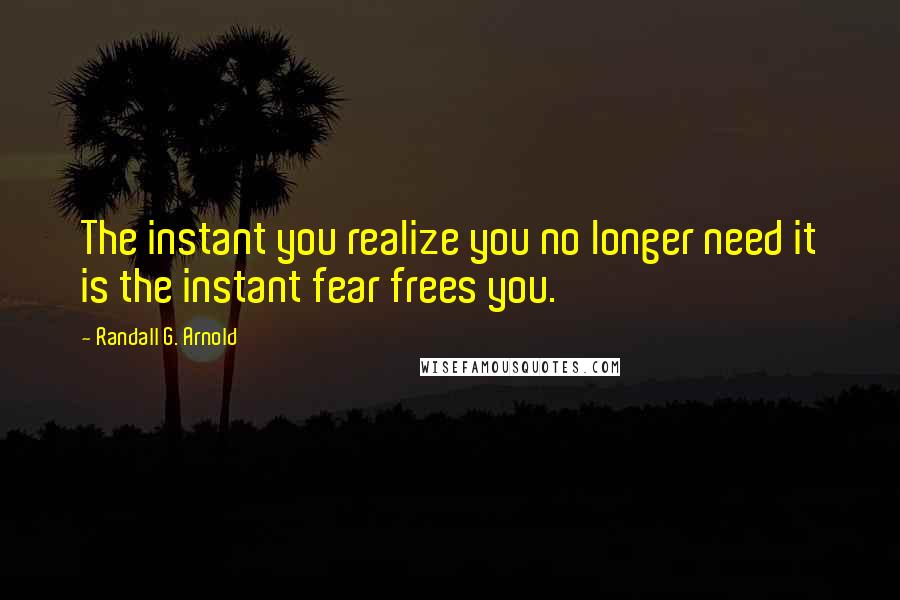 Randall G. Arnold Quotes: The instant you realize you no longer need it is the instant fear frees you.