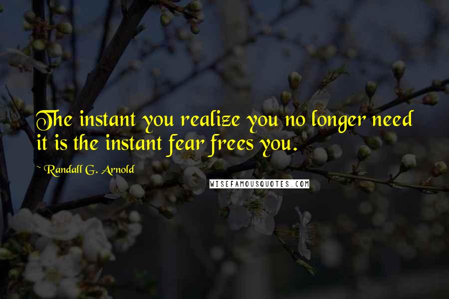 Randall G. Arnold Quotes: The instant you realize you no longer need it is the instant fear frees you.