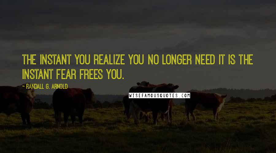 Randall G. Arnold Quotes: The instant you realize you no longer need it is the instant fear frees you.