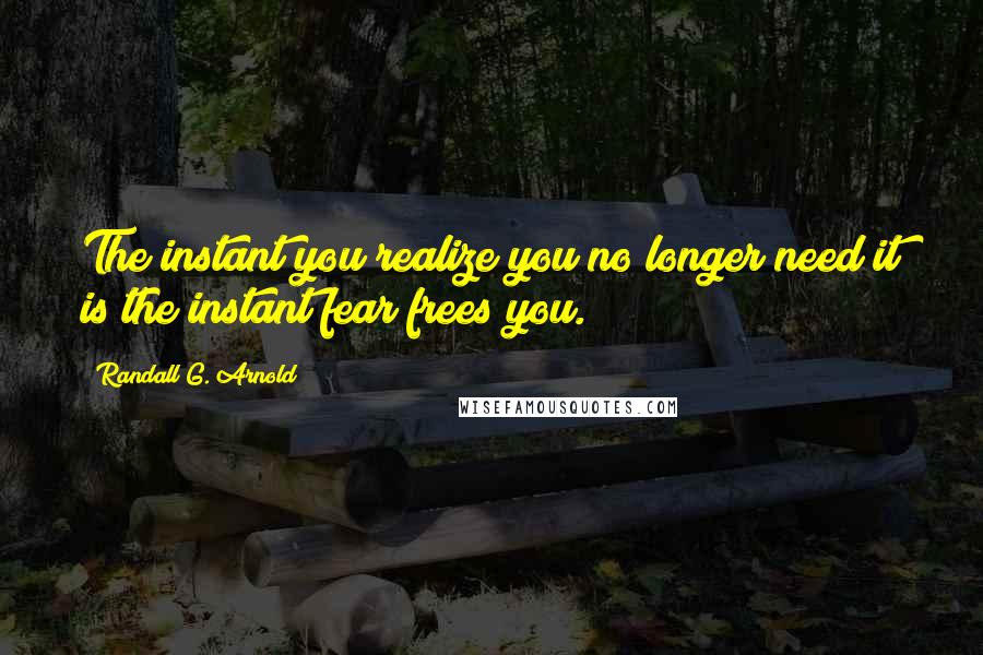 Randall G. Arnold Quotes: The instant you realize you no longer need it is the instant fear frees you.