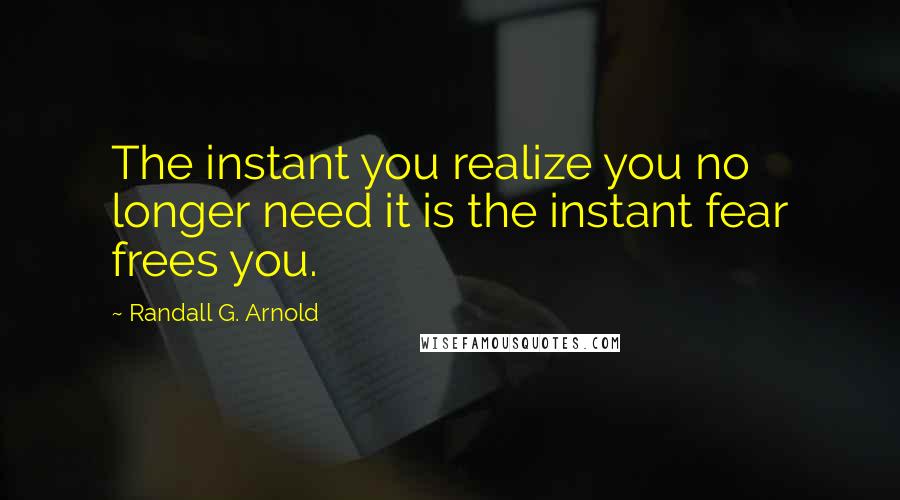 Randall G. Arnold Quotes: The instant you realize you no longer need it is the instant fear frees you.