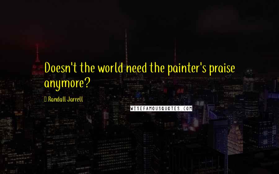 Randall Jarrell Quotes: Doesn't the world need the painter's praise anymore?