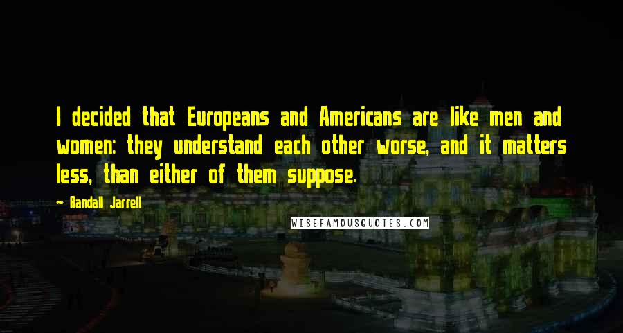 Randall Jarrell Quotes: I decided that Europeans and Americans are like men and women: they understand each other worse, and it matters less, than either of them suppose.