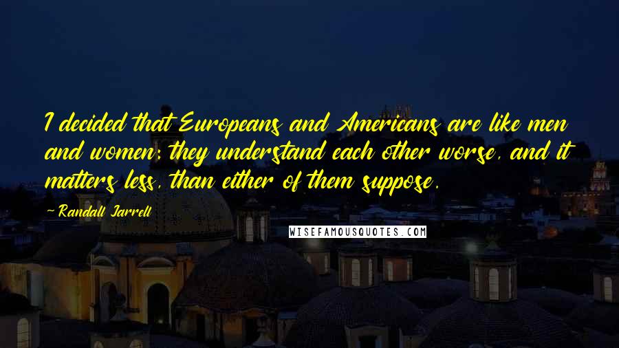 Randall Jarrell Quotes: I decided that Europeans and Americans are like men and women: they understand each other worse, and it matters less, than either of them suppose.