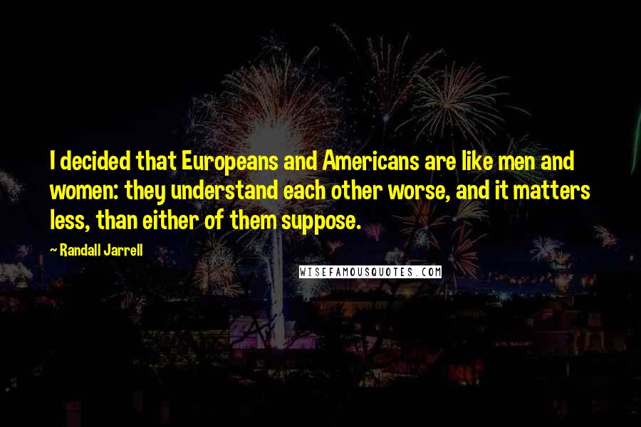 Randall Jarrell Quotes: I decided that Europeans and Americans are like men and women: they understand each other worse, and it matters less, than either of them suppose.