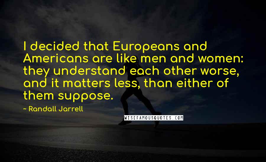 Randall Jarrell Quotes: I decided that Europeans and Americans are like men and women: they understand each other worse, and it matters less, than either of them suppose.
