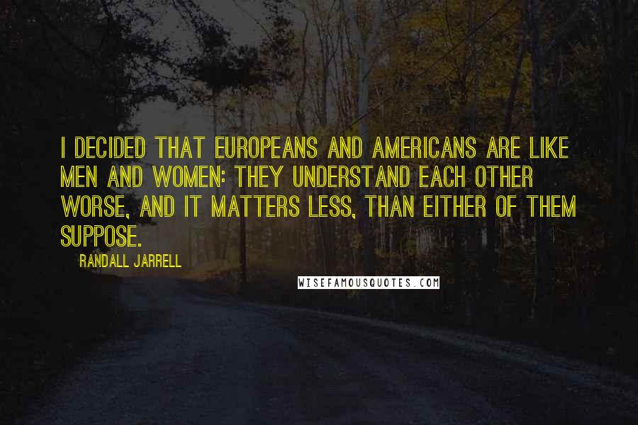 Randall Jarrell Quotes: I decided that Europeans and Americans are like men and women: they understand each other worse, and it matters less, than either of them suppose.