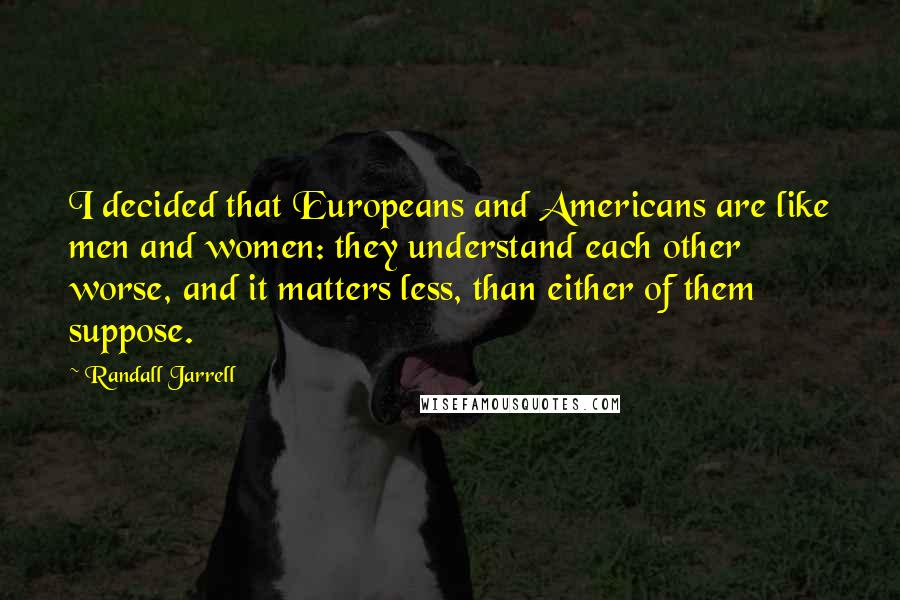 Randall Jarrell Quotes: I decided that Europeans and Americans are like men and women: they understand each other worse, and it matters less, than either of them suppose.