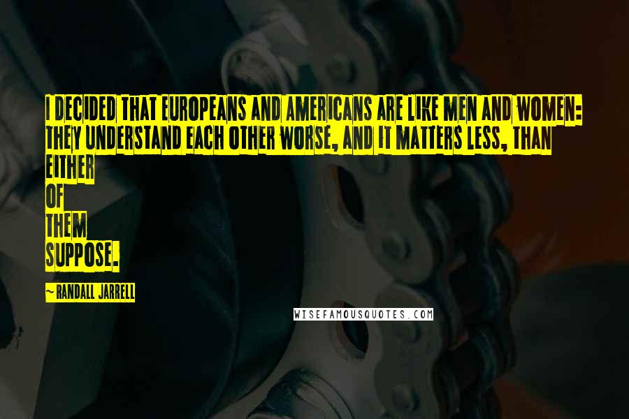 Randall Jarrell Quotes: I decided that Europeans and Americans are like men and women: they understand each other worse, and it matters less, than either of them suppose.