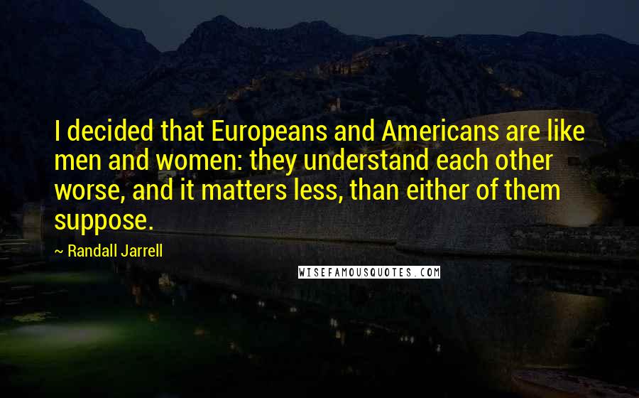 Randall Jarrell Quotes: I decided that Europeans and Americans are like men and women: they understand each other worse, and it matters less, than either of them suppose.