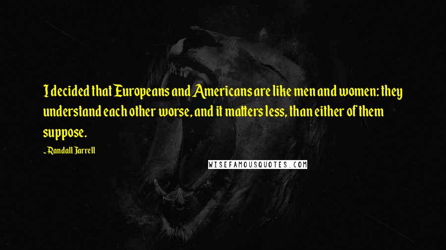 Randall Jarrell Quotes: I decided that Europeans and Americans are like men and women: they understand each other worse, and it matters less, than either of them suppose.